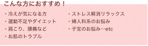こんな方におすすめ！ 冷えが気になる方  運動不足やダイエット 肩こり、腰痛など お肌のトラブル ストレス解消リラックス 婦人科系のお悩み 子宝のお悩み…etc