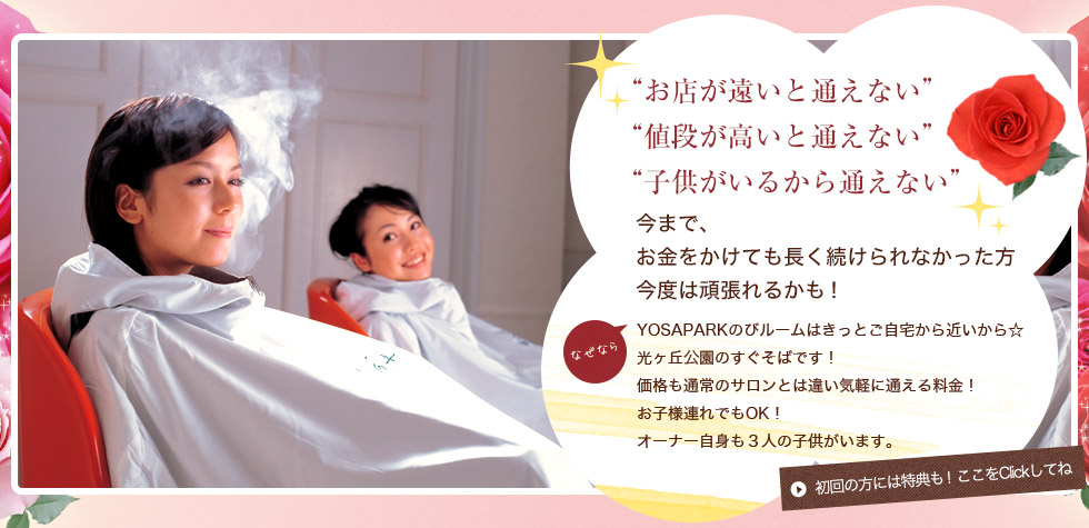 お店が遠いと通えない 値段が高いと通えない 子供がいるから通えない 今まで、 お金をかけても長く続けられなかった方 今度は頑張れるかも!YOSAPARKのびルームはきっとご自宅から近いから 光ヶ丘光園のすぐそばです! 価格も通常のサロンとは違い気軽に通える料金! お子様連れでもOK! オーナ自身も